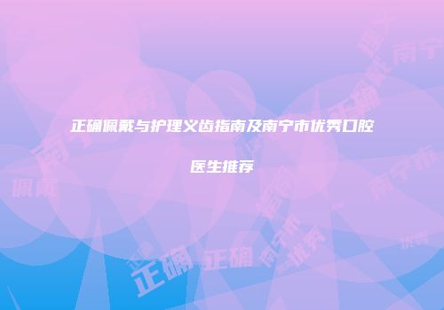 正确佩戴与护理义齿指南及南宁市优秀口腔医生推荐