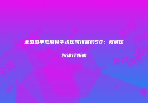 全国国字脸磨骨手术医院排名前50：权威医院详评指南