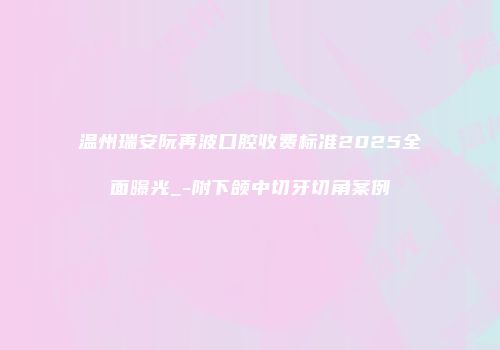 温州瑞安阮再波口腔收费标准2025全面曝光_-附下颌中切牙切角案例