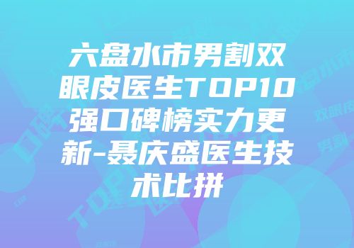 六盘水市男割双眼皮医生TOP10强口碑榜实力更新-聂庆盛医生技术比拼
