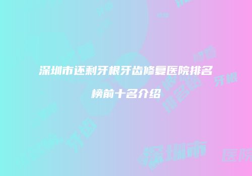 深圳市还剩牙根牙齿修复医院排名榜前十名介绍