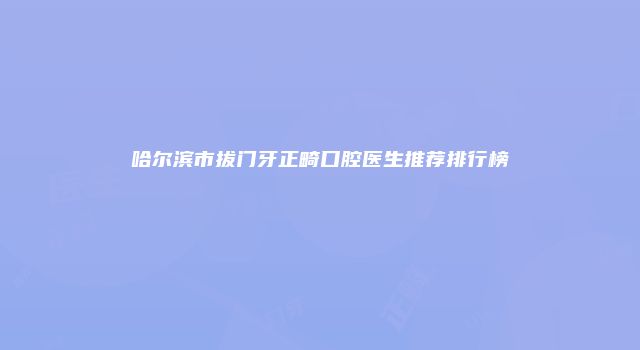 哈尔滨市拔门牙正畸口腔医生推荐排行榜