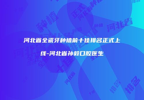 河北省全瓷牙种植前十佳排名正式上线-河北省孙毅口腔医生