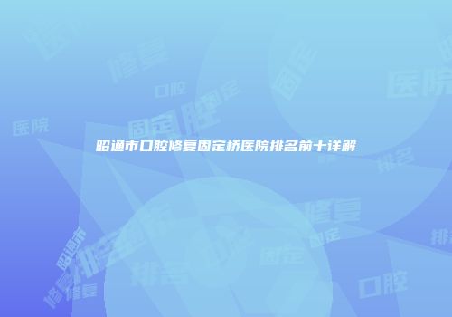 昭通市口腔修复固定桥医院排名前十详解