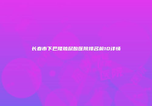长春市下巴隆玻尿酸医院排名前10详情