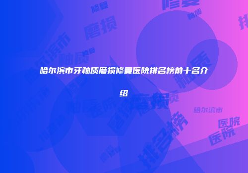 哈尔滨市牙釉质磨损修复医院排名榜前十名介绍