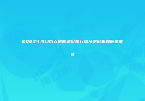 2025年海口市无创除皱价格行情及整形机构医生推荐