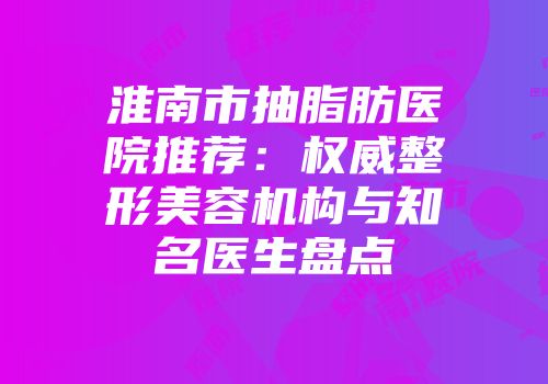 淮南市抽脂肪医院推荐：权威整形美容机构与知名医生盘点