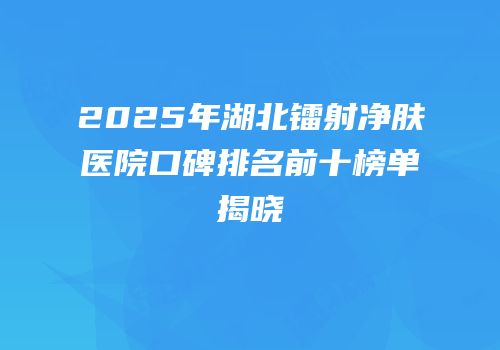 2025年湖北镭射净肤医院口碑排名前十榜单揭晓