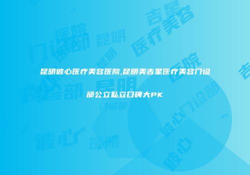 昆明彼心医疗美容医院,昆明美吉星医疗美容门诊部公立私立口碑大PK