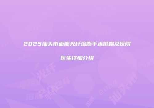 2025汕头市面部光纤溶脂手术价格及医院医生详细介绍