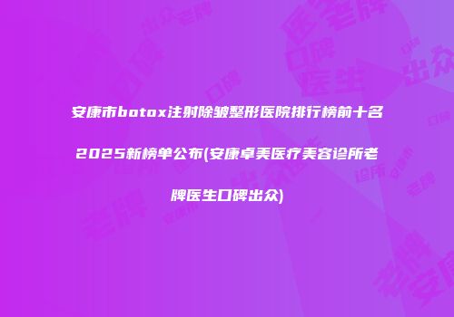安康市botox注射除皱整形医院排行榜前十名2025新榜单公布(安康卓美医疗美容诊所老牌医生口碑出众)