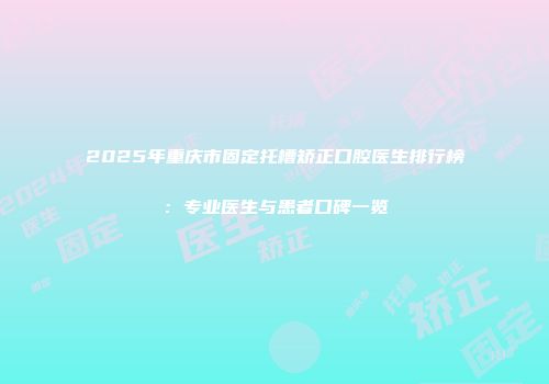 2025年重庆市固定托槽矫正口腔医生排行榜：专业医生与患者口碑一览