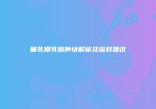 哺乳期乳腺肿块解析及应对建议