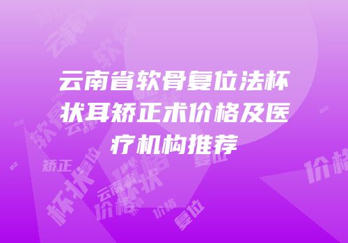 云南省软骨复位法杯状耳矫正术价格及医疗机构推荐