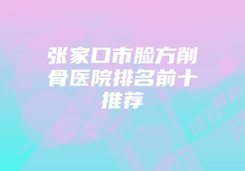 张家口市脸方削骨医院排名前十推荐