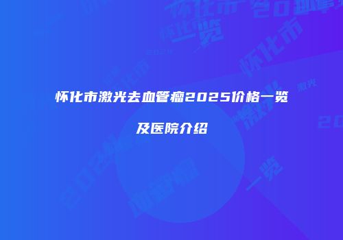 怀化市激光去血管瘤2025价格一览及医院介绍