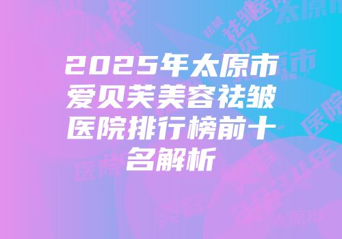 2025年太原市爱贝芙美容祛皱医院排行榜前十名解析