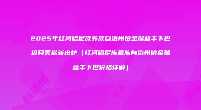 2025年红河哈尼族彝族自治州铂金瑞蓝丰下巴价目表崭新出炉（红河哈尼族彝族自治州铂金瑞蓝丰下巴价格详解）