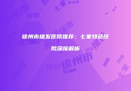徐州市植发医院推荐：七家特色医院深度解析