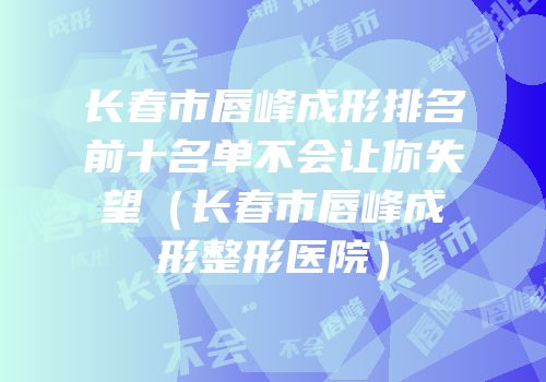 长春市唇峰成形排名前十名单不会让你失望（长春市唇峰成形整形医院）