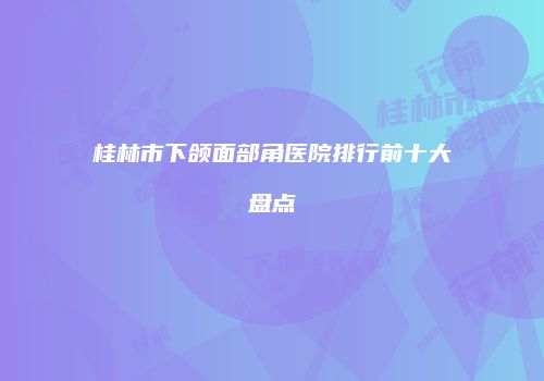 桂林市下颌面部角医院排行前十大盘点