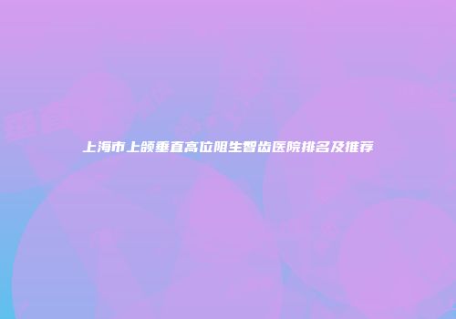 上海市上颌垂直高位阻生智齿医院排名及推荐