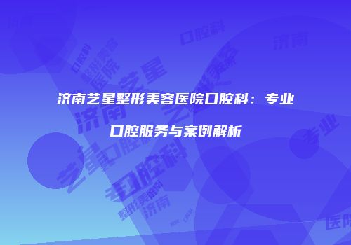 济南艺星整形美容医院口腔科：专业口腔服务与案例解析