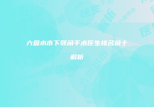 六盘水市下颚角手术医生排名前十解析