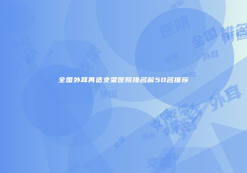 全国外耳再造支架医院排名前50名推荐