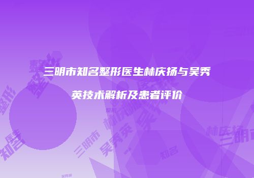 三明市知名整形医生林庆扬与吴秀英技术解析及患者评价
