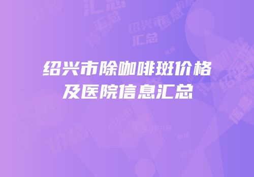 绍兴市除咖啡斑价格及医院信息汇总