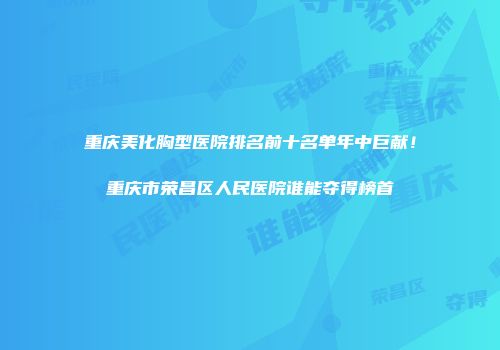 重庆美化胸型医院排名前十名单年中巨献！重庆市荣昌区人民医院谁能夺得榜首