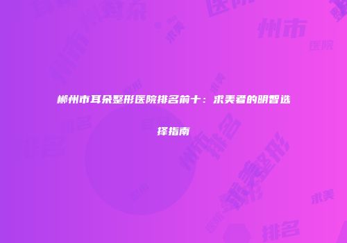 郴州市耳朵整形医院排名前十：求美者的明智选择指南