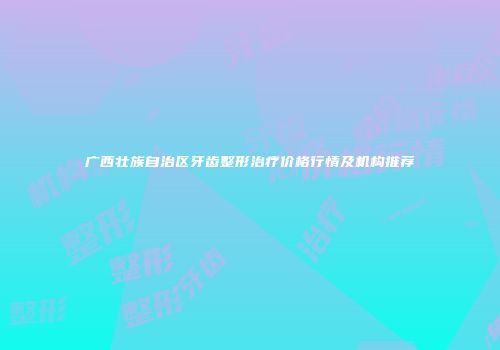 广西壮族自治区牙齿整形治疗价格行情及机构推荐
