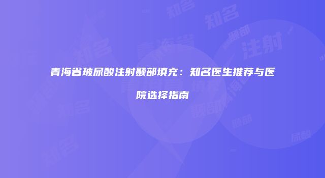 青海省玻尿酸注射颞部填充：知名医生推荐与医院选择指南