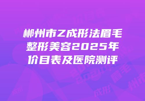 郴州市Z成形法眉毛整形美容2025年价目表及医院测评