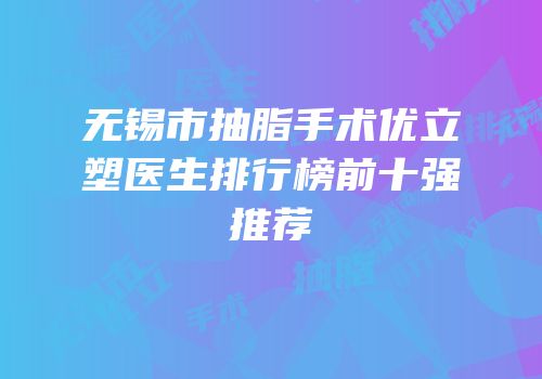 无锡市抽脂手术优立塑医生排行榜前十强推荐