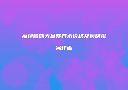 福建省朝天鼻整容术价格及医院排名详解