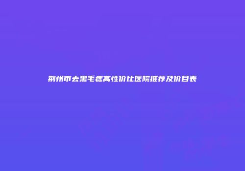 荆州市去黑毛痣高性价比医院推荐及价目表