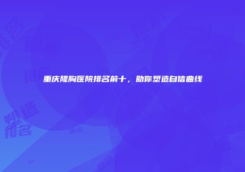 重庆隆胸医院排名前十，助你塑造自信曲线