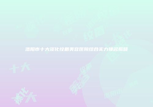 洛阳市十大淡化纹眉美容医院综合实力排名揭晓