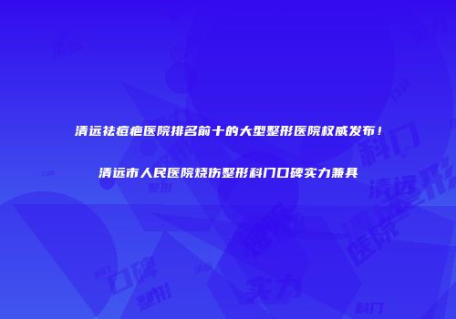 清远祛痘疤医院排名前十的大型整形医院权威发布！清远市人民医院烧伤整形科门口碑实力兼具