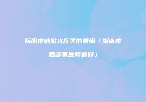 岳阳皮秒激光医美的费用「湖南皮秒哪家医院最好」