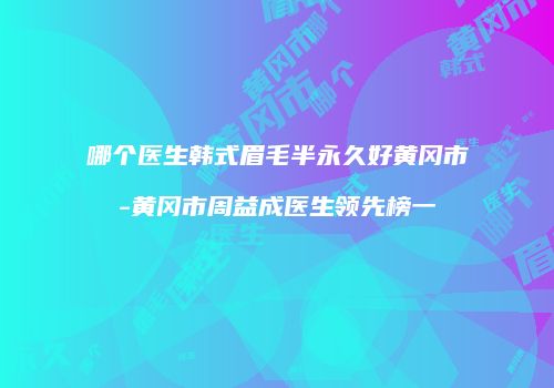 哪个医生韩式眉毛半永久好黄冈市-黄冈市周益成医生领先榜一