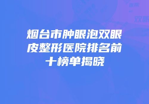 烟台市肿眼泡双眼皮整形医院排名前十榜单揭晓