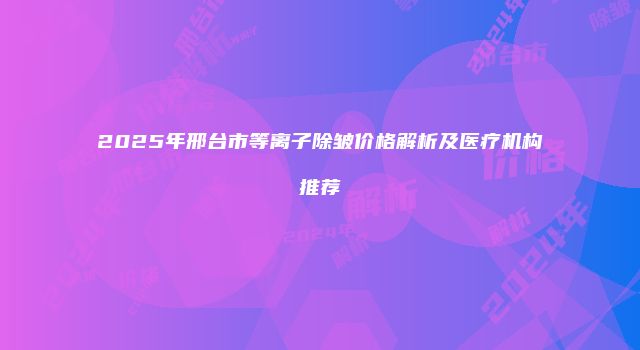 2025年邢台市等离子除皱价格解析及医疗机构推荐