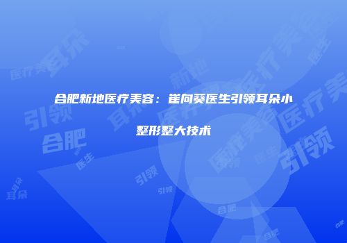 合肥新地医疗美容：崔向葵医生引领耳朵小整形整大技术