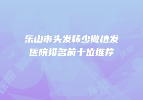 乐山市头发稀少做植发医院排名前十位推荐