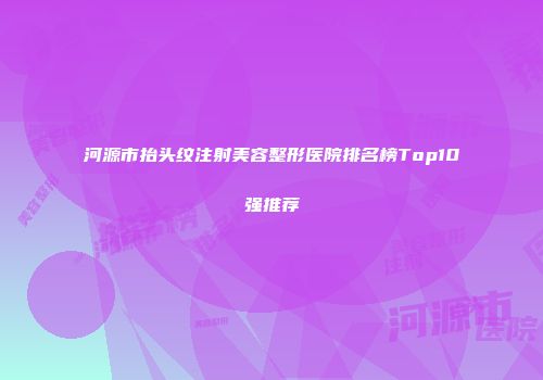 河源市抬头纹注射美容整形医院排名榜Top10强推荐